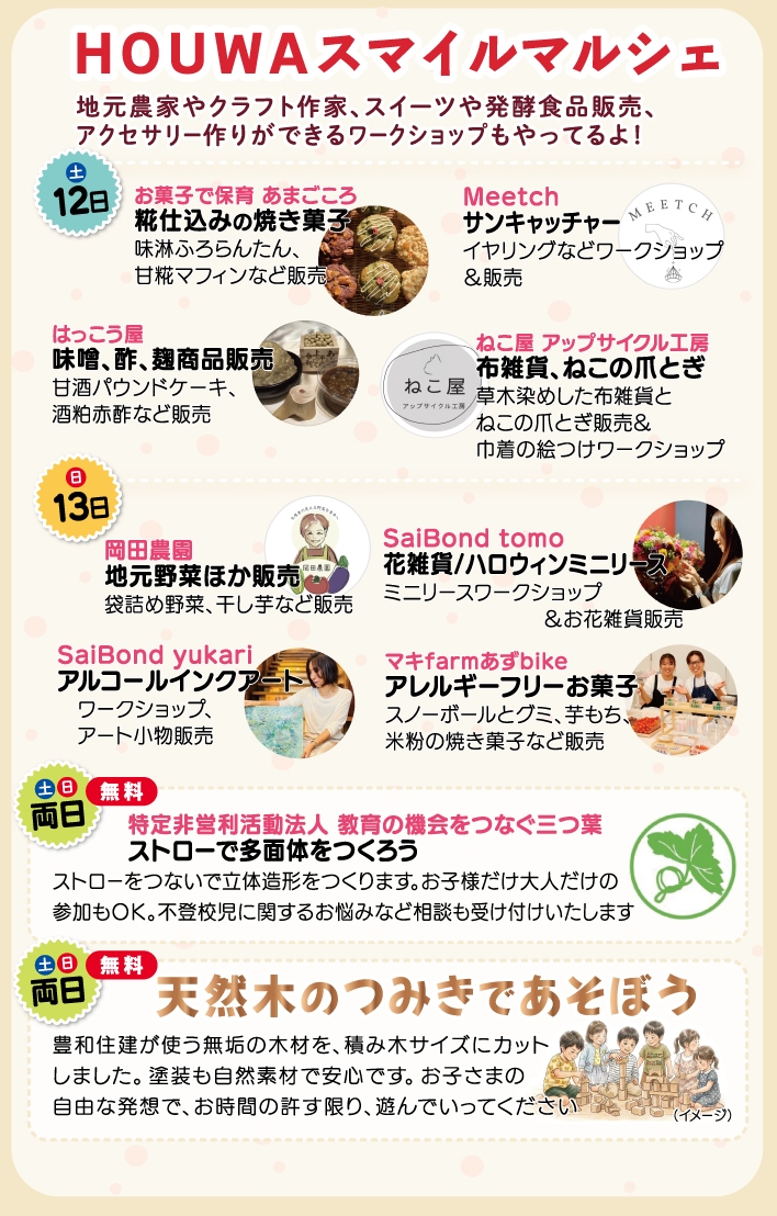 HOUWAスマイルマルシェ<br />
■9/12(土)参加店<br />
ねこ屋 アップサイクル工房味淋ふろらんたん、甘糀マフィンなど販売<br />
【Meetch】サンキャッチャー<br />
イヤリングなどワークショップ＆販売<br />
【はっこう屋】味噌、酢、麹商品販売<br />
甘酒パウンドケーキ、酒粕赤酢など販売<br />
【ねこ屋 アップサイクル工房】布雑貨、ねこの爪とぎ<br />
草木染めした布雑貨とねこの爪とぎ販売&巾着の絵つけワークショップ<br />
<br />
■9/13(日)参加店<br />
【岡田農園】地元野菜ほか販売 <br />
袋詰め野菜、干し芋など販売<br />
【SaiBond tomo】花雑貨/ハロウィンミニリース<br />
ミニリースワークショップ＆お花雑貨販売<br />
【SaiBond yukari】アルコールインクアート<br />
ワークショップ、アート小物販売<br />
【マキfarmあずbike】アレルギーフリーお菓子<br />
スノーボールとグミ、芋もち、米粉の焼き菓子など販売